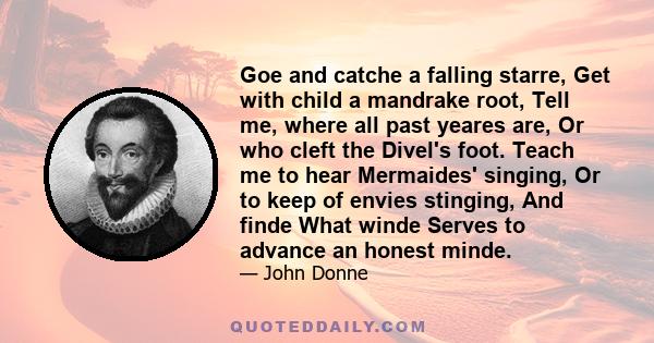 Goe and catche a falling starre, Get with child a mandrake root, Tell me, where all past yeares are, Or who cleft the Divel's foot. Teach me to hear Mermaides' singing, Or to keep of envies stinging, And finde What