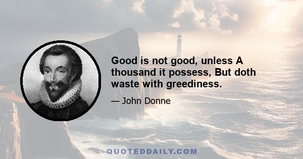 Good is not good, unless A thousand it possess, But doth waste with greediness.