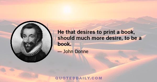 He that desires to print a book, should much more desire, to be a book.