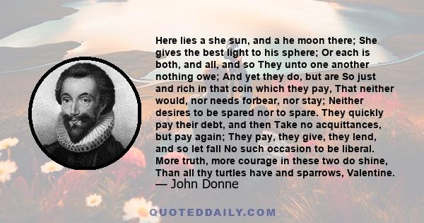 Here lies a she sun, and a he moon there; She gives the best light to his sphere; Or each is both, and all, and so They unto one another nothing owe; And yet they do, but are So just and rich in that coin which they