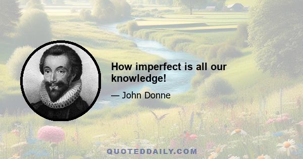 How imperfect is all our knowledge!