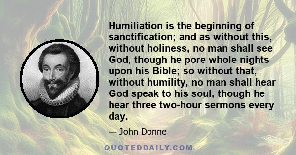 Humiliation is the beginning of sanctification; and as without this, without holiness, no man shall see God, though he pore whole nights upon his Bible; so without that, without humility, no man shall hear God speak to