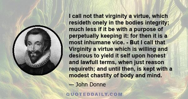 I call not that virginity a virtue, which resideth onely in the bodies integrity; much less if it be with a purpose of perpetually keeping it: for then it is a most inhumane vice. - But I call that Virginity a virtue