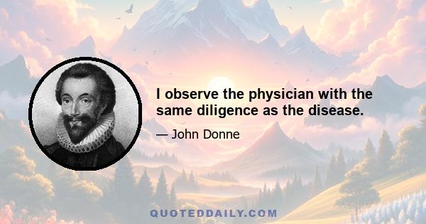 I observe the physician with the same diligence as the disease.