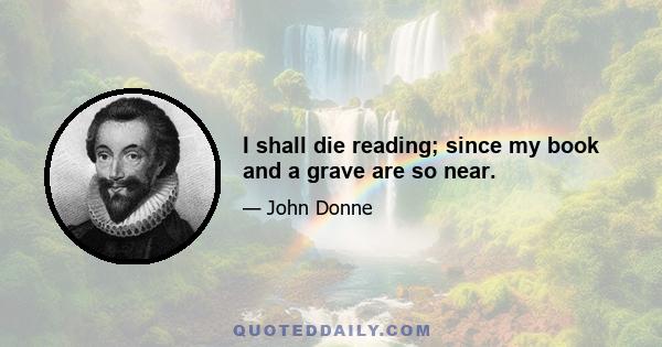 I shall die reading; since my book and a grave are so near.