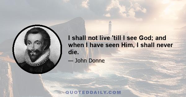 I shall not live 'till I see God; and when I have seen Him, I shall never die.