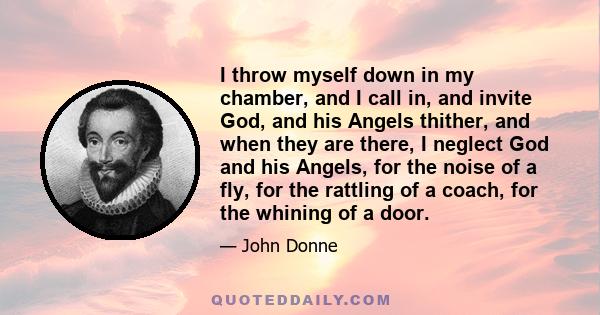 I throw myself down in my chamber, and I call in, and invite God, and his Angels thither, and when they are there, I neglect God and his Angels, for the noise of a fly, for the rattling of a coach, for the whining of a