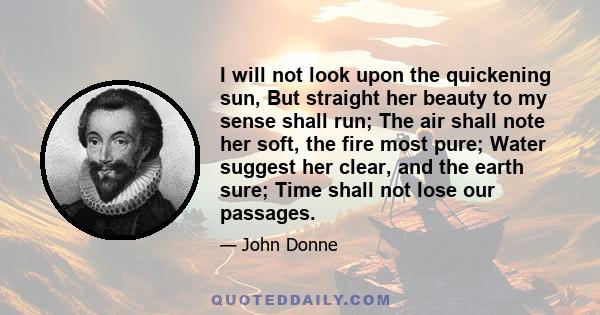 I will not look upon the quickening sun, But straight her beauty to my sense shall run; The air shall note her soft, the fire most pure; Water suggest her clear, and the earth sure; Time shall not lose our passages.