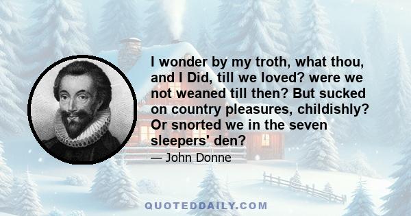 I wonder by my troth, what thou, and I Did, till we loved? were we not weaned till then? But sucked on country pleasures, childishly? Or snorted we in the seven sleepers' den?