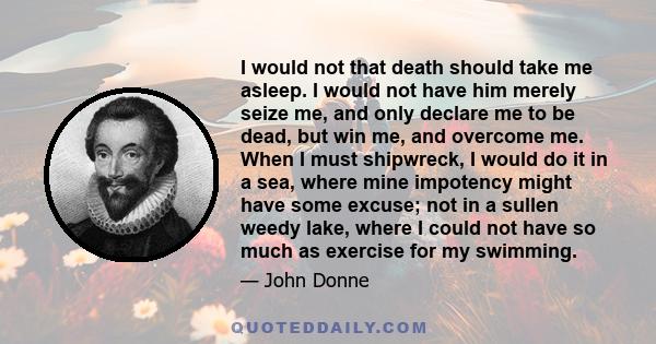 I would not that death should take me asleep. I would not have him merely seize me, and only declare me to be dead, but win me, and overcome me. When I must shipwreck, I would do it in a sea, where mine impotency might