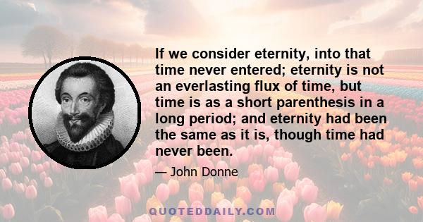 If we consider eternity, into that time never entered; eternity is not an everlasting flux of time, but time is as a short parenthesis in a long period; and eternity had been the same as it is, though time had never