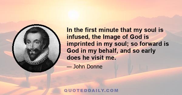 In the first minute that my soul is infused, the Image of God is imprinted in my soul; so forward is God in my behalf, and so early does he visit me.