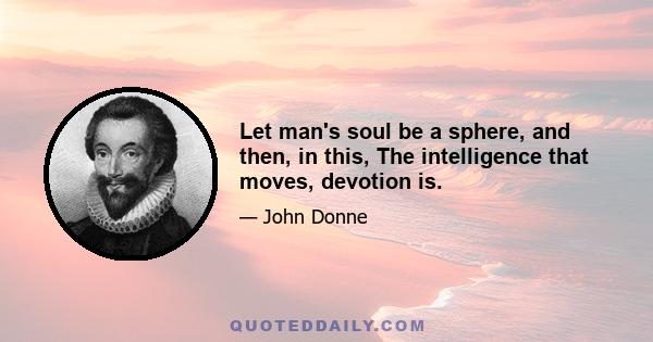 Let man's soul be a sphere, and then, in this, The intelligence that moves, devotion is.