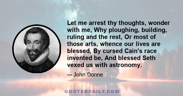 Let me arrest thy thoughts, wonder with me, Why ploughing, building, ruling and the rest, Or most of those arts, whence our lives are blessed, By cursed Cain's race invented be, And blessed Seth vexed us with astronomy.