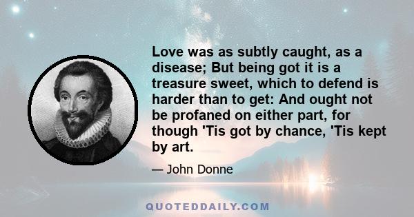 Love was as subtly caught, as a disease; But being got it is a treasure sweet, which to defend is harder than to get: And ought not be profaned on either part, for though 'Tis got by chance, 'Tis kept by art.