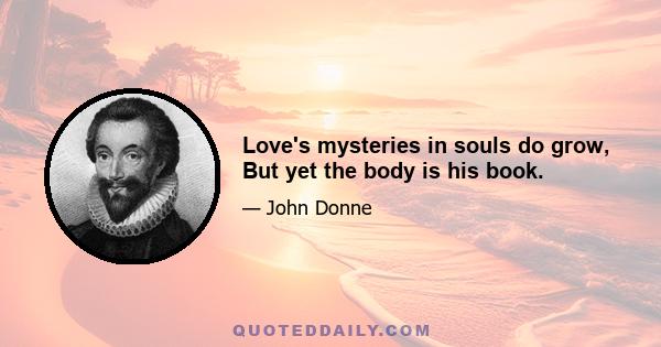 Love's mysteries in souls do grow, But yet the body is his book.