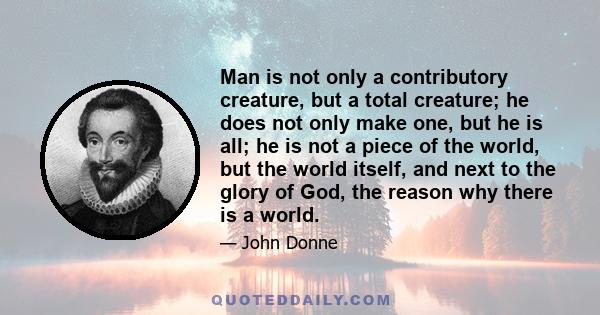 Man is not only a contributory creature, but a total creature; he does not only make one, but he is all; he is not a piece of the world, but the world itself, and next to the glory of God, the reason why there is a