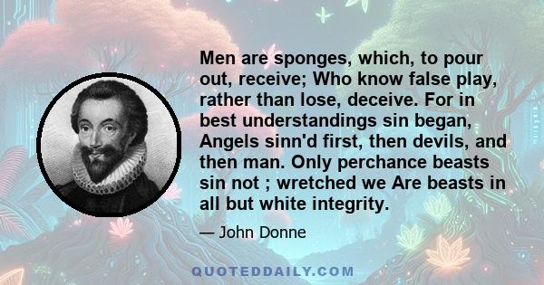 Men are sponges, which, to pour out, receive; Who know false play, rather than lose, deceive. For in best understandings sin began, Angels sinn'd first, then devils, and then man. Only perchance beasts sin not ;