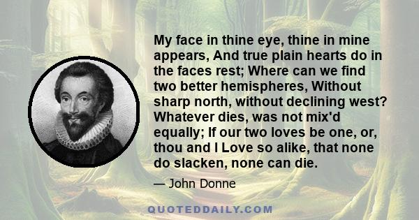 My face in thine eye, thine in mine appears, And true plain hearts do in the faces rest; Where can we find two better hemispheres, Without sharp north, without declining west? Whatever dies, was not mix'd equally; If