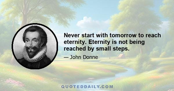 Never start with tomorrow to reach eternity. Eternity is not being reached by small steps.