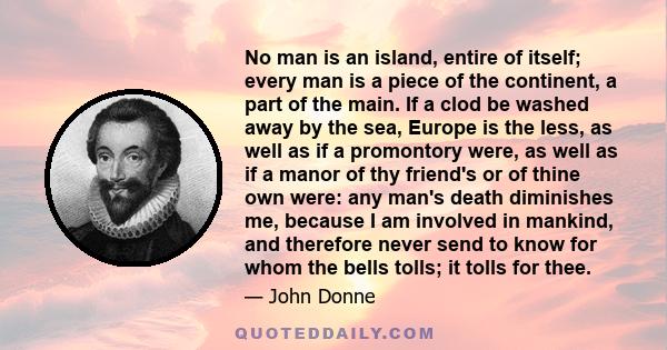 No man is an island, entire of itself; every man is a piece of the continent, a part of the main. If a clod be washed away by the sea, Europe is the less, as well as if a promontory were, as well as if a manor of thy