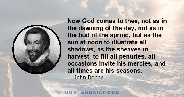 Now God comes to thee, not as in the dawning of the day, not as in the bud of the spring, but as the sun at noon to illustrate all shadows, as the sheaves in harvest, to fill all penuries, all occasions invite his