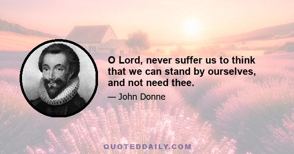 O Lord, never suffer us to think that we can stand by ourselves, and not need thee.