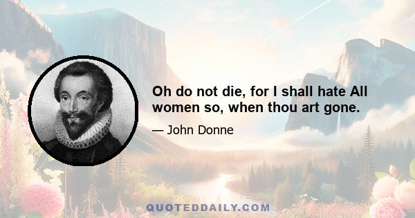 Oh do not die, for I shall hate All women so, when thou art gone.