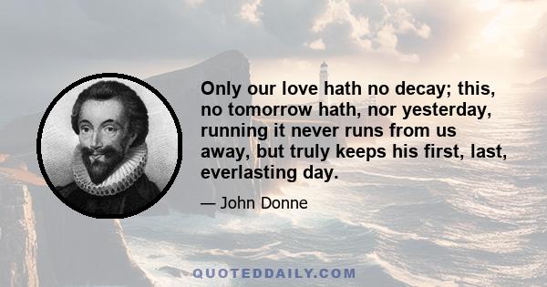 Only our love hath no decay; this, no tomorrow hath, nor yesterday, running it never runs from us away, but truly keeps his first, last, everlasting day.