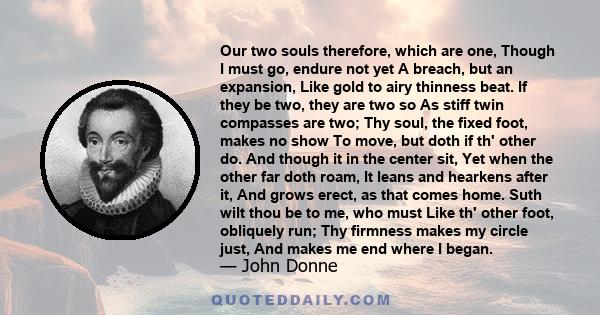 Our two souls therefore, which are one, Though I must go, endure not yet A breach, but an expansion, Like gold to airy thinness beat. If they be two, they are two so As stiff twin compasses are two; Thy soul, the fixed