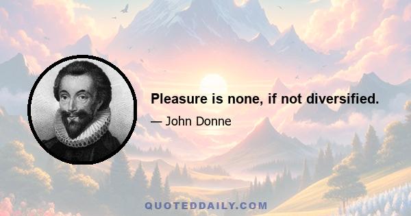 Pleasure is none, if not diversified.