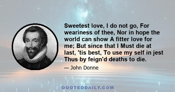 Sweetest love, I do not go, For weariness of thee, Nor in hope the world can show A fitter love for me; But since that I Must die at last, 'tis best, To use my self in jest Thus by feign'd deaths to die.