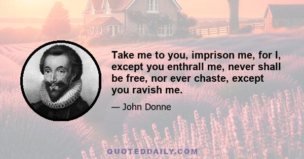 Take me to you, imprison me, for I, except you enthrall me, never shall be free, nor ever chaste, except you ravish me.