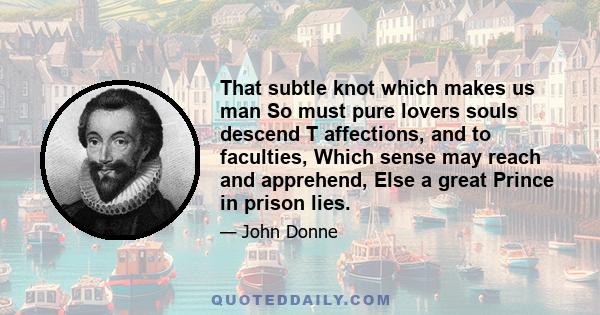 That subtle knot which makes us man So must pure lovers souls descend T affections, and to faculties, Which sense may reach and apprehend, Else a great Prince in prison lies.