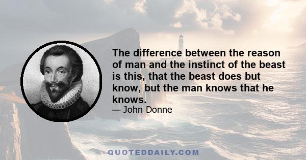 The difference between the reason of man and the instinct of the beast is this, that the beast does but know, but the man knows that he knows.