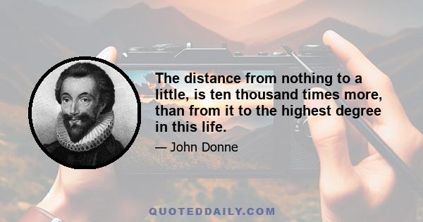 The distance from nothing to a little, is ten thousand times more, than from it to the highest degree in this life.