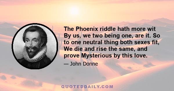 The Phoenix riddle hath more wit By us, we two being one, are it. So to one neutral thing both sexes fit, We die and rise the same, and prove Mysterious by this love.