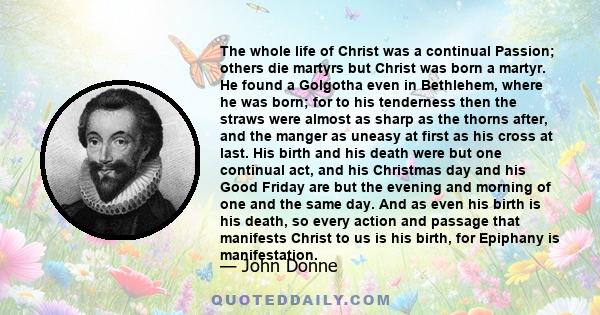 The whole life of Christ was a continual Passion; others die martyrs but Christ was born a martyr. He found a Golgotha even in Bethlehem, where he was born; for to his tenderness then the straws were almost as sharp as