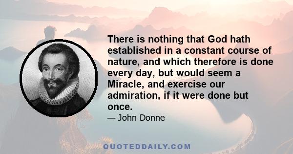 There is nothing that God hath established in a constant course of nature, and which therefore is done every day, but would seem a Miracle, and exercise our admiration, if it were done but once.