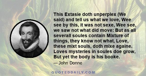 This Extasie doth unperplex (We said) and tell us what we love, Wee see by this, it was not sexe, Wee see, we saw not what did move: But as all severall soules contain Mixture of things, they know not what, Love, these