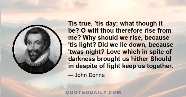 Tis true, 'tis day; what though it be? O wilt thou therefore rise from me? Why should we rise, because 'tis light? Did we lie down, because 'twas night? Love which in spite of darkness brought us hither Should in