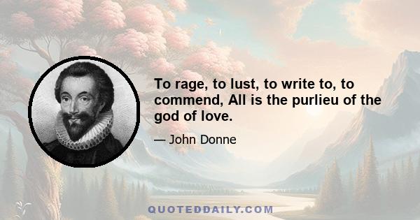 To rage, to lust, to write to, to commend, All is the purlieu of the god of love.