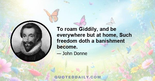 To roam Giddily, and be everywhere but at home, Such freedom doth a banishment become.