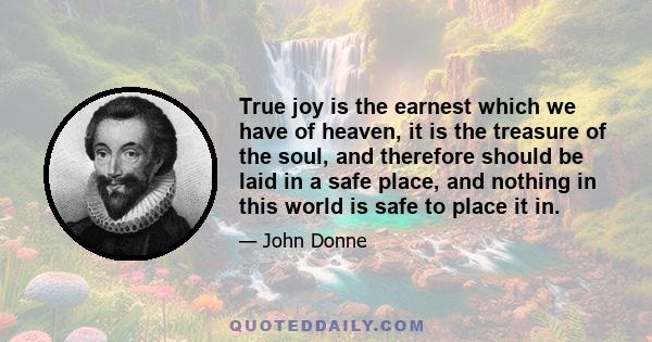 True joy is the earnest which we have of heaven, it is the treasure of the soul, and therefore should be laid in a safe place, and nothing in this world is safe to place it in.