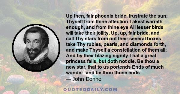 Up then, fair phoenix bride, frustrate the sun; Thyself from thine affection Takest warmth enough, and from thine eye All lesser birds will take their jollity. Up, up, fair bride, and call Thy stars from out their