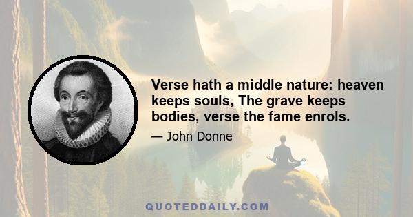 Verse hath a middle nature: heaven keeps souls, The grave keeps bodies, verse the fame enrols.