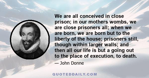 We are all conceived in close prison; in our mothers wombs, we are close prisoners all; when we are born, we are born but to the liberty of the house; prisoners still, though within larger walls; and then all our life