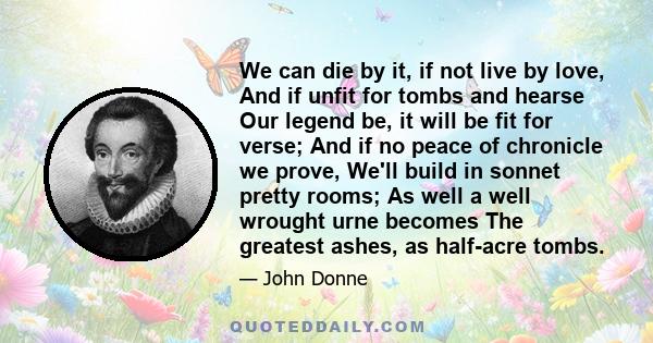 We can die by it, if not live by love, And if unfit for tombs and hearse Our legend be, it will be fit for verse; And if no peace of chronicle we prove, We'll build in sonnet pretty rooms; As well a well wrought urne