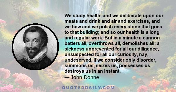 We study health, and we deliberate upon our meats and drink and air and exercises, and we hew and we polish every stone that goes to that building; and so our health is a long and regular work. But in a minute a cannon