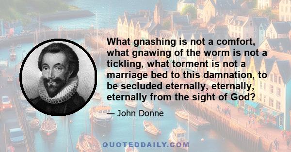 What gnashing is not a comfort, what gnawing of the worm is not a tickling, what torment is not a marriage bed to this damnation, to be secluded eternally, eternally, eternally from the sight of God?